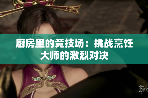 厨房里的竞技场：挑战烹饪大师的激烈对决