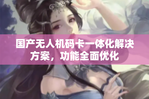 国产无人机码卡一体化解决方案，功能全面优化