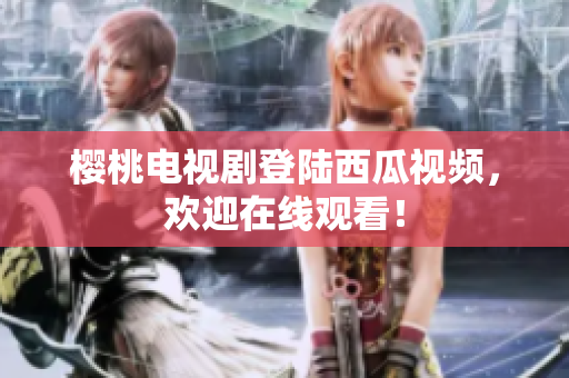 樱桃电视剧登陆西瓜视频，欢迎在线观看！