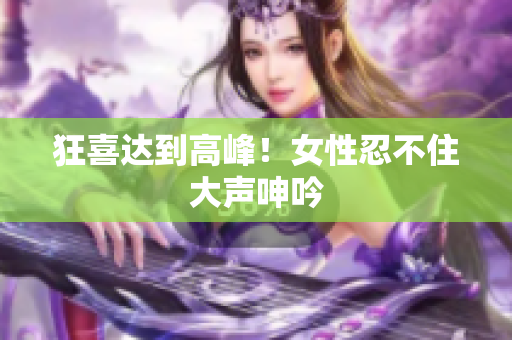 狂喜达到高峰！女性忍不住大声呻吟