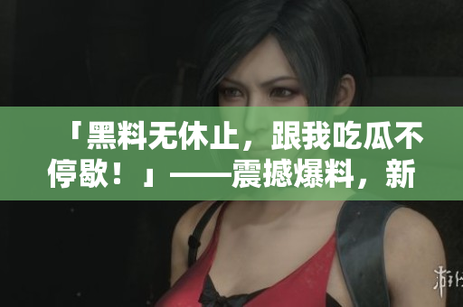 「黑料无休止，跟我吃瓜不停歇！」——震撼爆料，新鲜热辣，绝不能错过！