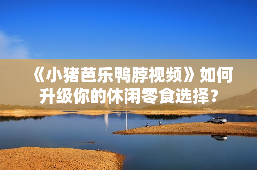 《小猪芭乐鸭脖视频》如何升级你的休闲零食选择？