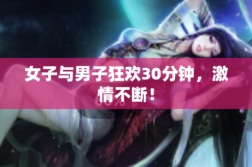 女子与男子狂欢30分钟，激情不断！