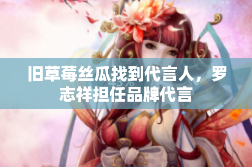 旧草莓丝瓜找到代言人，罗志祥担任品牌代言