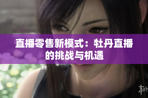 直播零售新模式：牡丹直播的挑战与机遇