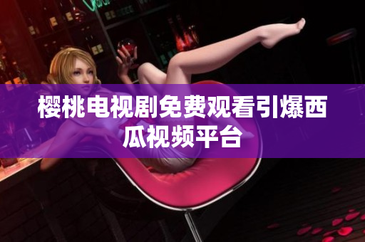 樱桃电视剧免费观看引爆西瓜视频平台