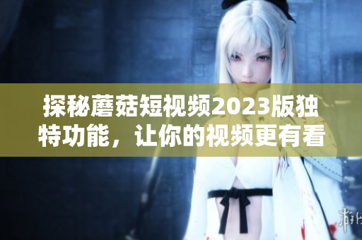 探秘蘑菇短视频2023版独特功能，让你的视频更有看点
