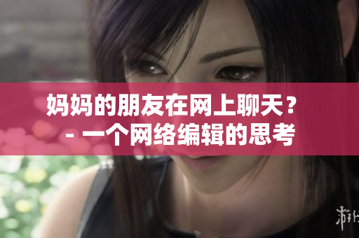 妈妈的朋友在网上聊天？ - 一个网络编辑的思考