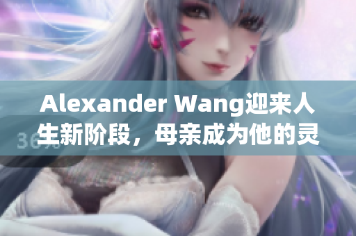 Alexander Wang迎来人生新阶段，母亲成为他的灵感源泉