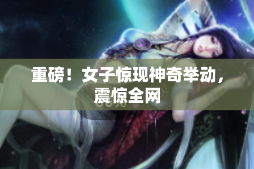 重磅！女子惊现神奇举动，震惊全网