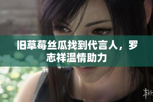 旧草莓丝瓜找到代言人，罗志祥温情助力