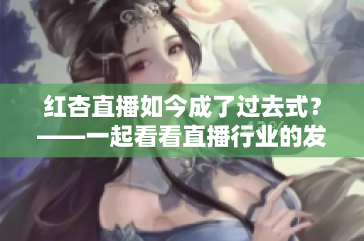 红杏直播如今成了过去式？——一起看看直播行业的发展趋势