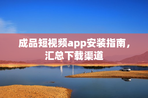 成品短视频app安装指南，汇总下载渠道