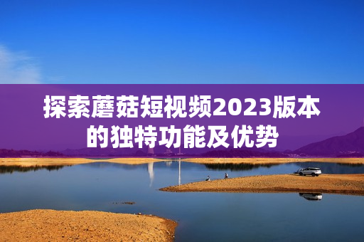 探索蘑菇短视频2023版本的独特功能及优势