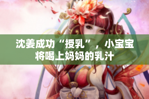 沈姜成功“授乳”，小宝宝将喝上妈妈的乳汁