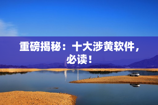 重磅揭秘：十大涉黄软件，必读！