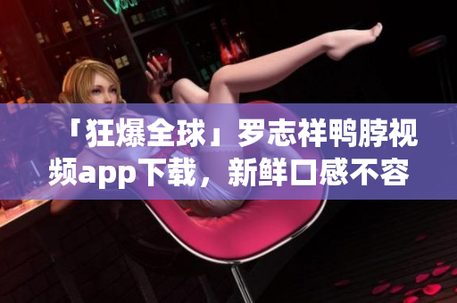 「狂爆全球」罗志祥鸭脖视频app下载，新鲜口感不容错过！
