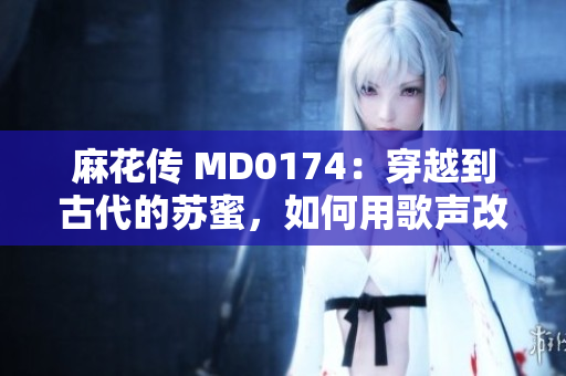 麻花传 MD0174：穿越到古代的苏蜜，如何用歌声改变命运！