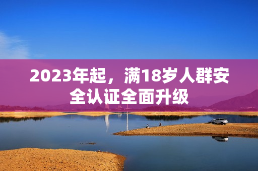 2023年起，满18岁人群安全认证全面升级