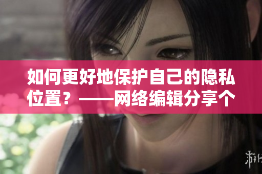如何更好地保护自己的隐私位置？——网络编辑分享个人经验