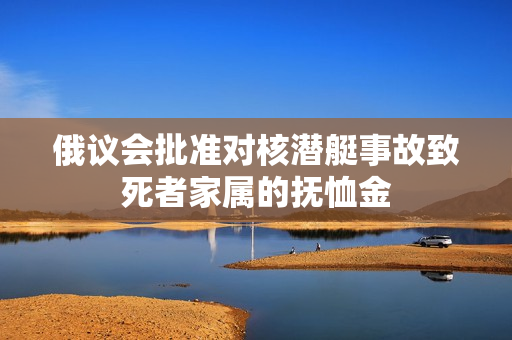 俄议会批准对核潜艇事故致死者家属的抚恤金
