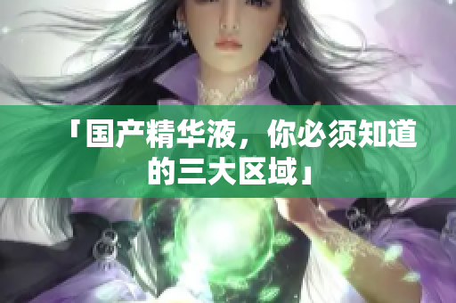 「国产精华液，你必须知道的三大区域」