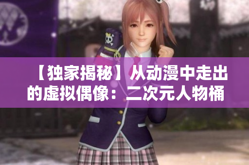 【独家揭秘】从动漫中走出的虚拟偶像：二次元人物桶！