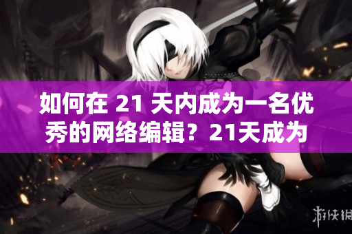 如何在 21 天内成为一名优秀的网络编辑？21天成为专业网络编辑