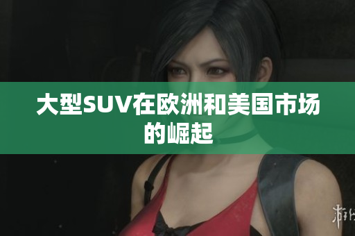 大型SUV在欧洲和美国市场的崛起