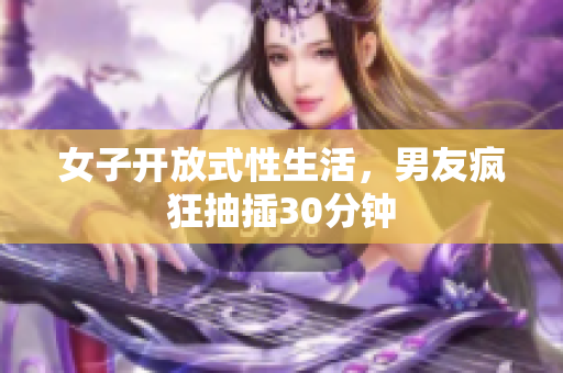 女子开放式性生活，男友疯狂抽插30分钟