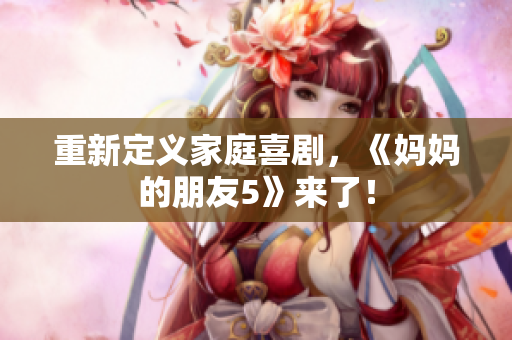 重新定义家庭喜剧，《妈妈的朋友5》来了！