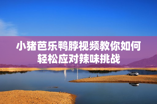 小猪芭乐鸭脖视频教你如何轻松应对辣味挑战