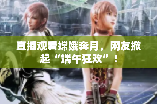 直播观看嫦娥奔月，网友掀起“端午狂欢”！