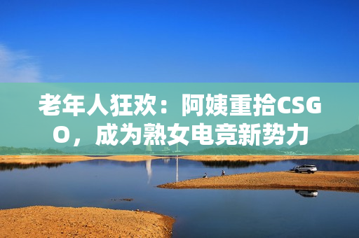 老年人狂欢：阿姨重拾CSGO，成为熟女电竞新势力