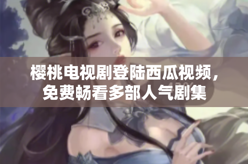 樱桃电视剧登陆西瓜视频，免费畅看多部人气剧集