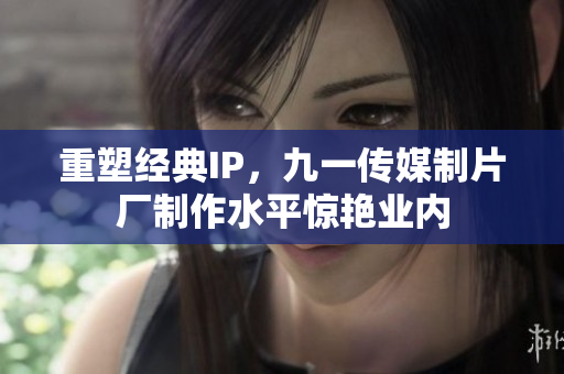 重塑经典IP，九一传媒制片厂制作水平惊艳业内
