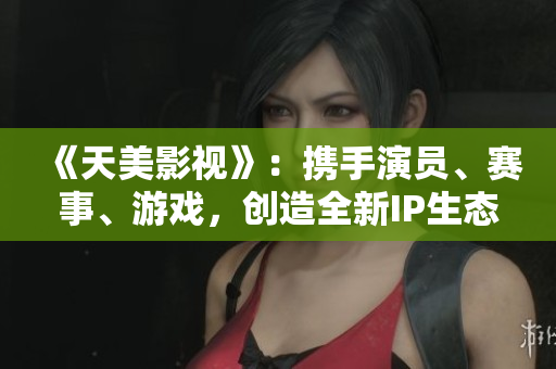《天美影视》：携手演员、赛事、游戏，创造全新IP生态
