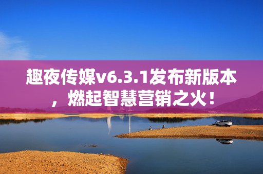趣夜传媒v6.3.1发布新版本，燃起智慧营销之火！