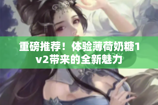 重磅推荐！体验薄荷奶糖1v2带来的全新魅力