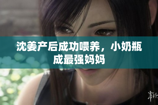 沈姜产后成功喂养，小奶瓶成最强妈妈
