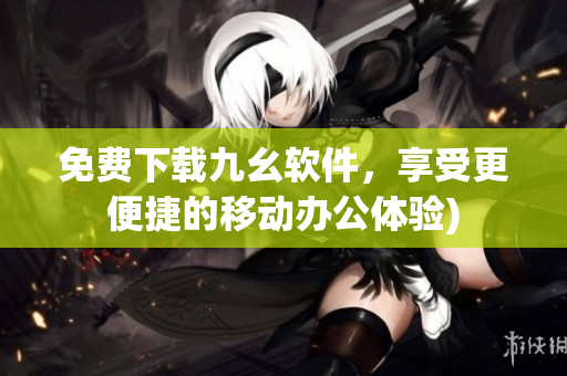 免费下载九幺软件，享受更便捷的移动办公体验)