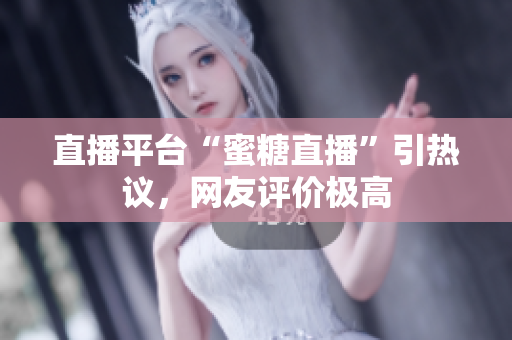 直播平台“蜜糖直播”引热议，网友评价极高