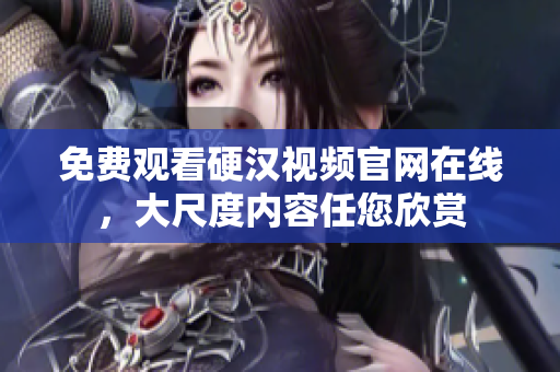 免费观看硬汉视频官网在线，大尺度内容任您欣赏