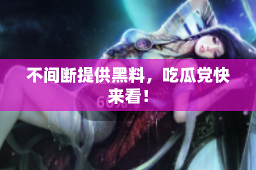 不间断提供黑料，吃瓜党快来看！