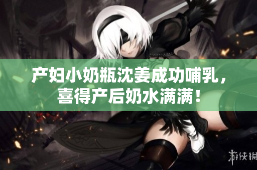 产妇小奶瓶沈姜成功哺乳，喜得产后奶水满满！