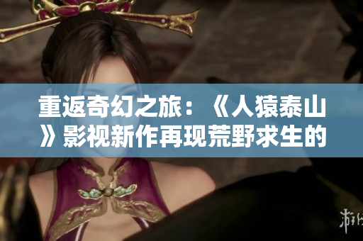 重返奇幻之旅：《人猿泰山》影视新作再现荒野求生的惊险与感动