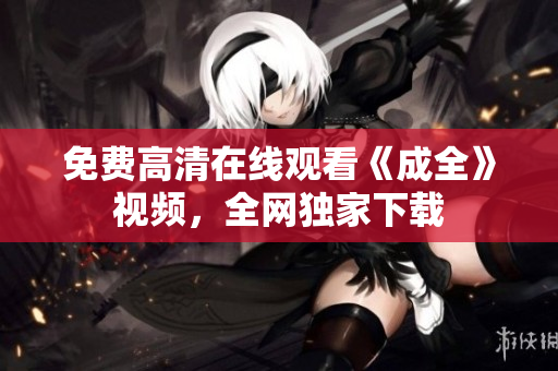 免费高清在线观看《成全》视频，全网独家下载