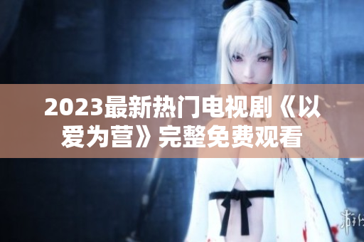 2023最新热门电视剧《以爱为营》完整免费观看