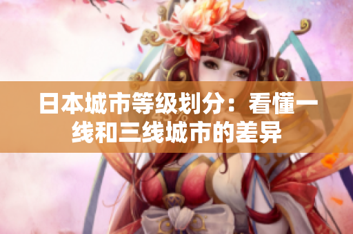 日本城市等级划分：看懂一线和三线城市的差异
