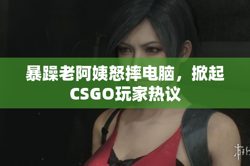 暴躁老阿姨怒摔电脑，掀起CSGO玩家热议